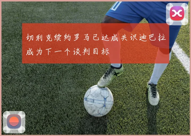 切利克续约罗马已达成共识迪巴拉成为下一个谈判目标