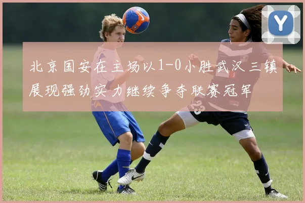 北京国安在主场以1-0小胜武汉三镇展现强劲实力继续争夺联赛冠军