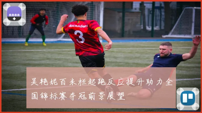 吴艳妮百米栏起跑反应提升助力全国锦标赛夺冠前景展望