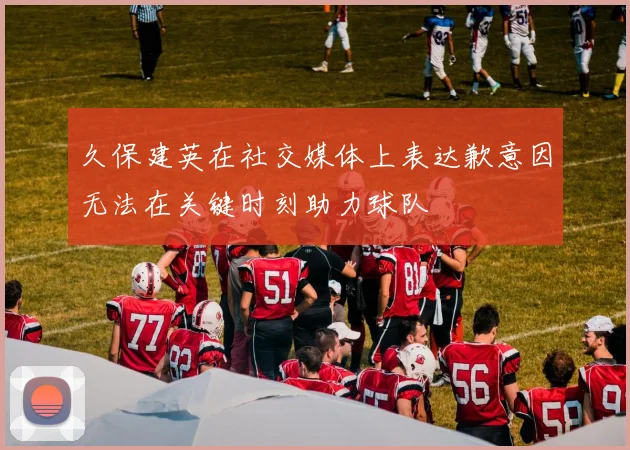 久保建英在社交媒体上表达歉意因无法在关键时刻助力球队