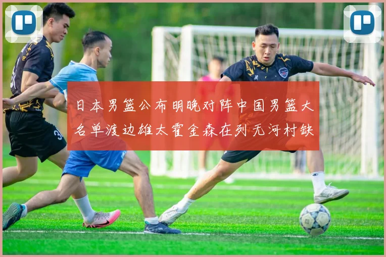 日本男篮公布明晚对阵中国男篮大名单渡边雄太霍金森在列无河村缺席