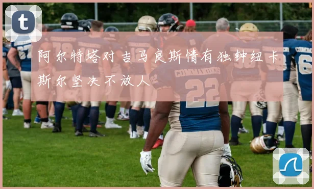 阿尔特塔对吉马良斯情有独钟纽卡斯尔坚决不放人