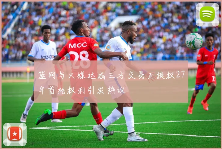 篮网与火媒达成三方交易互换权27年首轮权利引发热议
