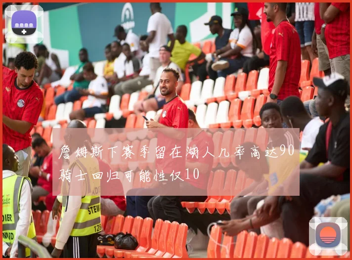 詹姆斯下赛季留在湖人几率高达90骑士回归可能性仅10