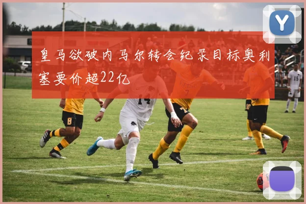 皇马欲破内马尔转会纪录目标奥利塞要价超22亿