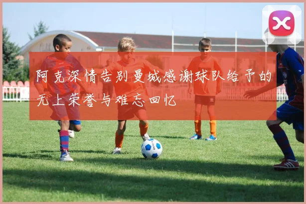 阿克深情告别曼城感谢球队给予的无上荣誉与难忘回忆