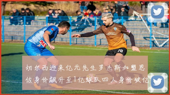 切尔西迎来亿元先生罗杰斯加盟恩佐身价飙升至1亿球队四人身价破亿