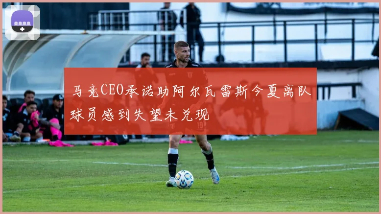 马竞CEO承诺助阿尔瓦雷斯今夏离队球员感到失望未兑现