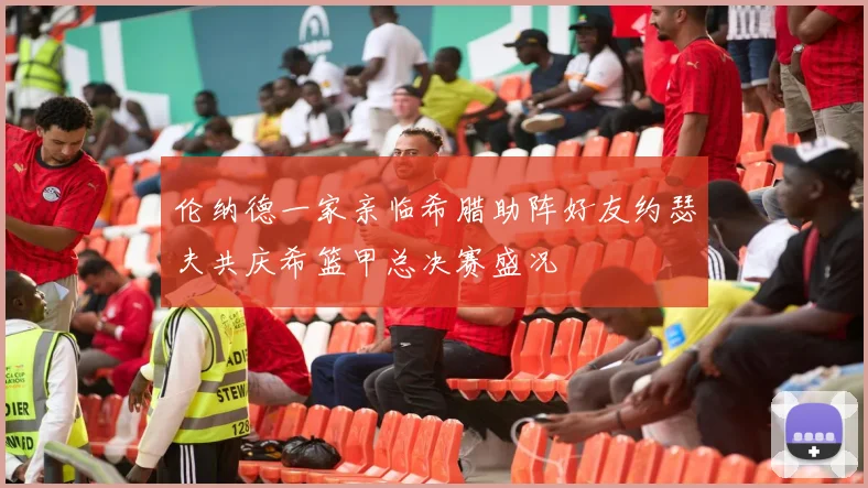 伦纳德一家亲临希腊助阵好友约瑟夫共庆希篮甲总决赛盛况