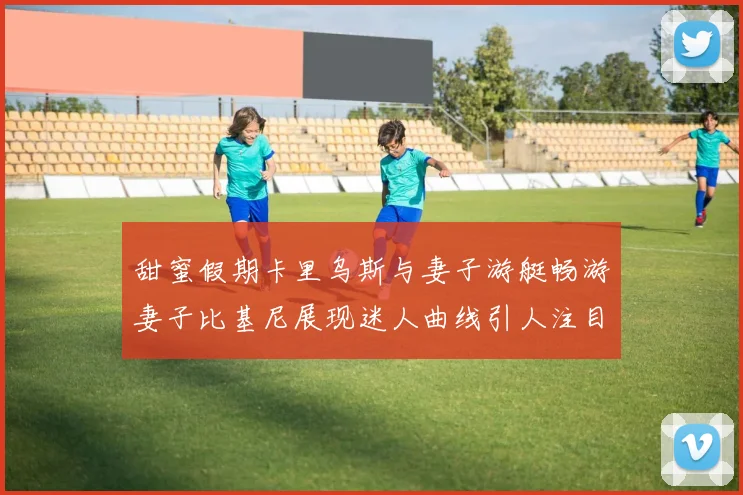 甜蜜假期卡里乌斯与妻子游艇畅游妻子比基尼展现迷人曲线引人注目