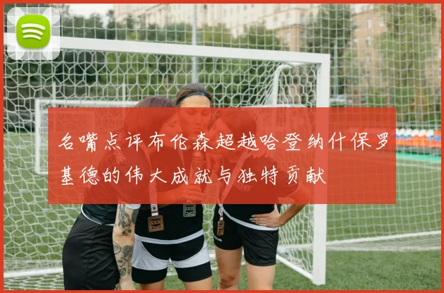 名嘴点评布伦森超越哈登纳什保罗基德的伟大成就与独特贡献