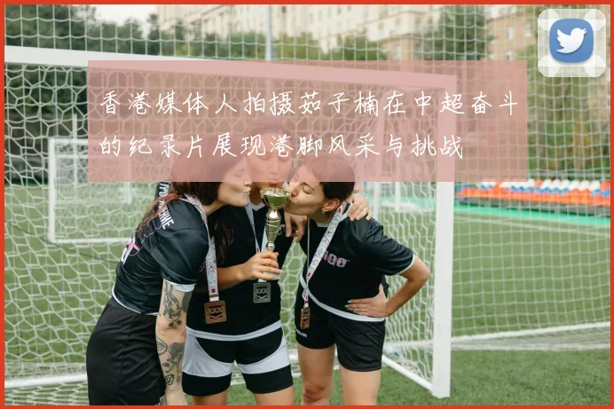 香港媒体人拍摄茹子楠在中超奋斗的纪录片展现港脚风采与挑战