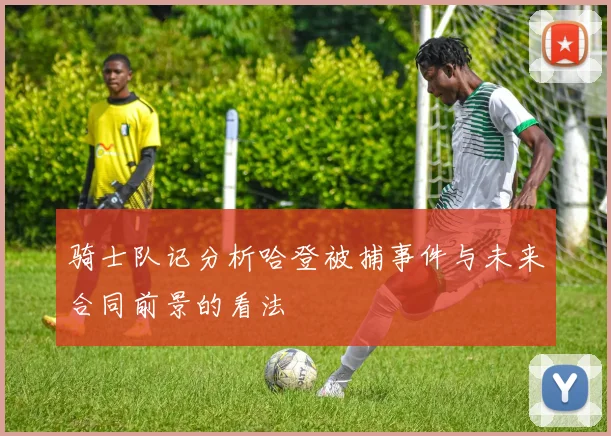 骑士队记分析哈登被捕事件与未来合同前景的看法